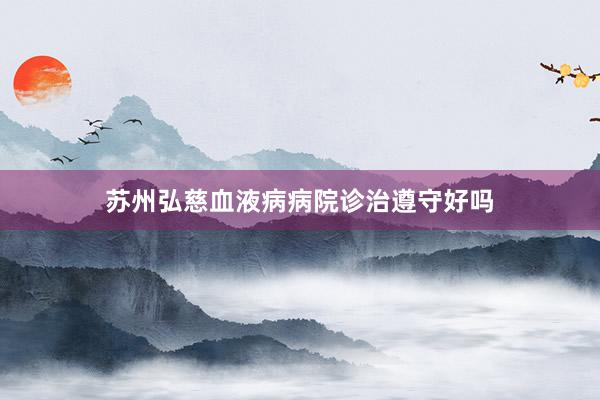 苏州弘慈血液病病院诊治遵守好吗